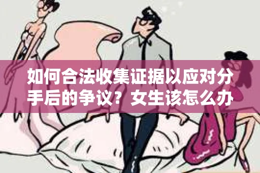 如何合法收集证据以应对分手后的争议？女生该怎么办？