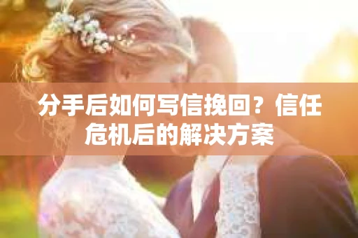 分手后如何写信挽回？信任危机后的解决方案