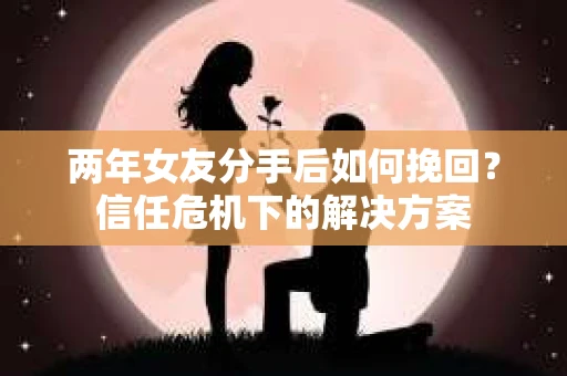 两年女友分手后如何挽回？信任危机下的解决方案