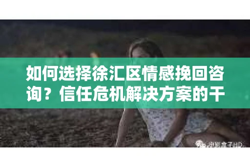 如何选择徐汇区情感挽回咨询？信任危机解决方案的干货指南