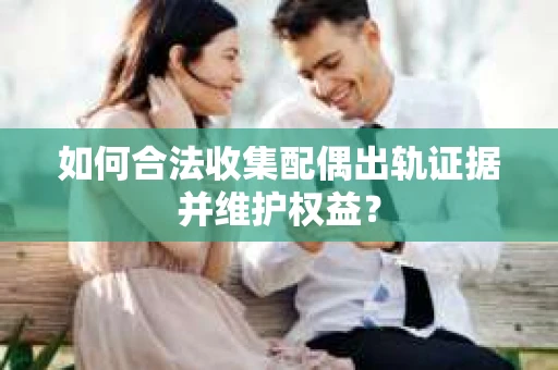 如何合法收集配偶出轨证据并维护权益？