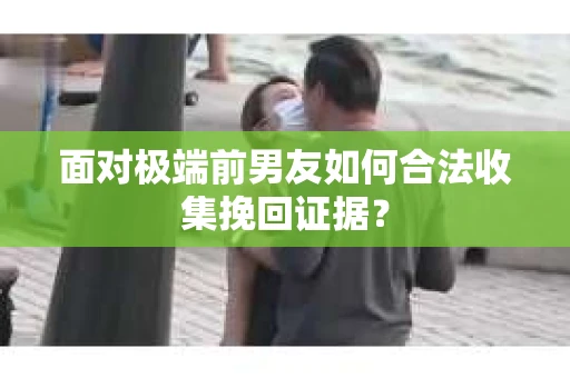 面对极端前男友如何合法收集挽回证据？