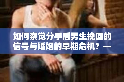 如何察觉分手后男生挽回的信号与婚姻的早期危机？——自我诊断与早期干预策略