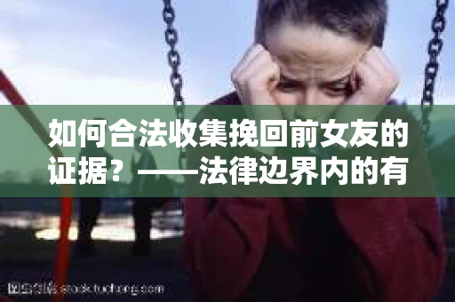 如何合法收集挽回前女友的证据？——法律边界内的有效策略