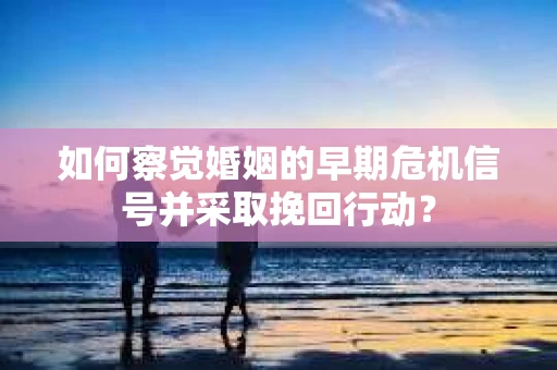 如何察觉婚姻的早期危机信号并采取挽回行动？