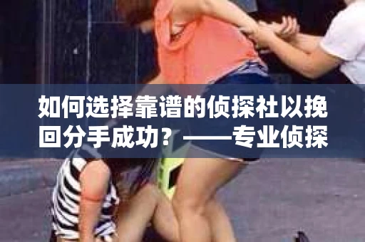 如何选择靠谱的侦探社以挽回分手成功？——专业侦探服务选择指南