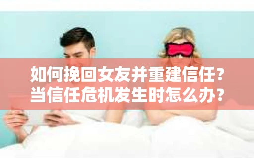 如何挽回女友并重建信任？当信任危机发生时怎么办？