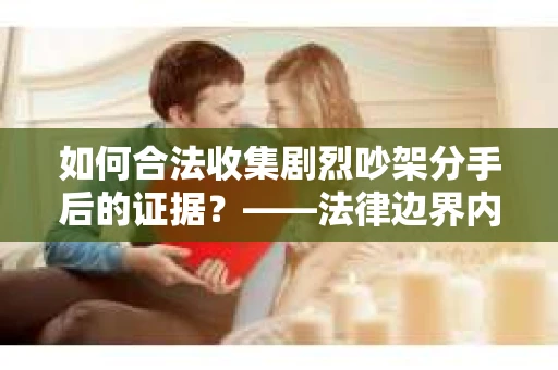 如何合法收集剧烈吵架分手后的证据？——法律边界内的取证策略与技巧