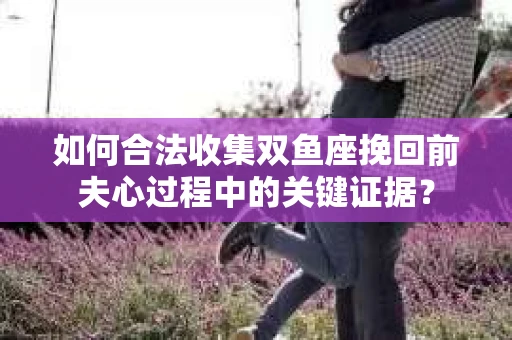 如何合法收集双鱼座挽回前夫心过程中的关键证据？