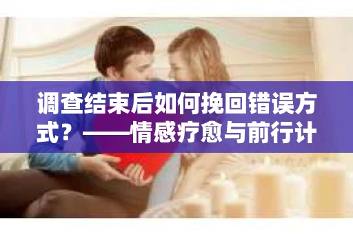 调查结束后如何挽回错误方式？——情感疗愈与前行计划
