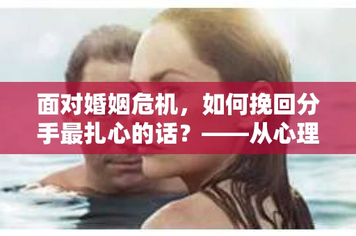 面对婚姻危机，如何挽回分手最扎心的话？——从心理到行动的全面解决方案