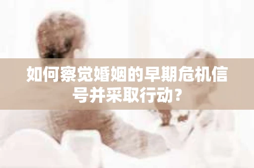 如何察觉婚姻的早期危机信号并采取行动？