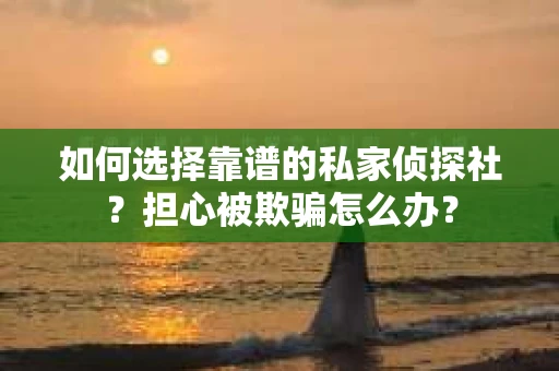 如何选择靠谱的私家侦探社？担心被欺骗怎么办？