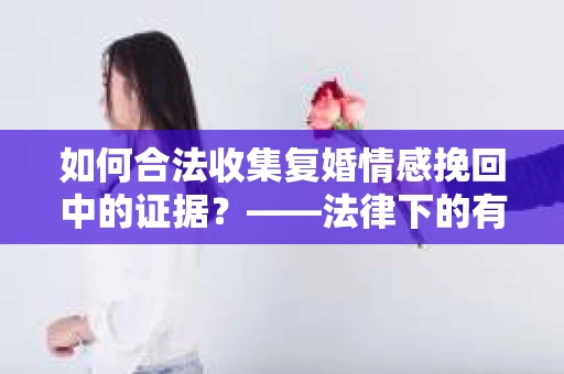 如何合法收集复婚情感挽回中的证据？——法律下的有效证据收集方案