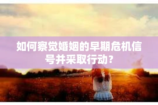 如何察觉婚姻的早期危机信号并采取行动？