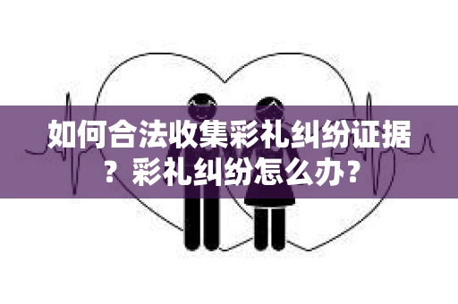 如何合法收集彩礼纠纷证据？彩礼纠纷怎么办？