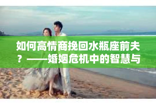 如何高情商挽回水瓶座前夫？——婚姻危机中的智慧与策略