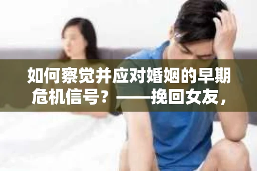 如何察觉并应对婚姻的早期危机信号？——挽回女友，从细节开始