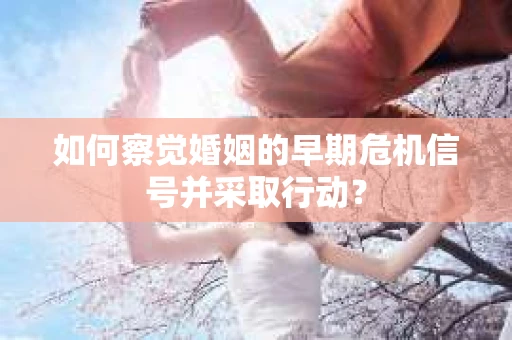 如何察觉婚姻的早期危机信号并采取行动？