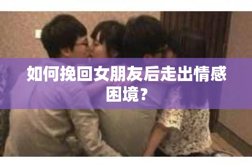 如何挽回女朋友后走出情感困境？