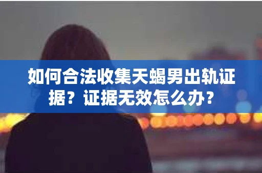 如何合法收集天蝎男出轨证据？证据无效怎么办？