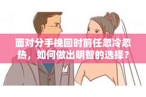 面对分手挽回时前任忽冷忽热，如何做出明智的选择？