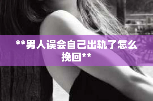 **男人误会自己出轨了怎么挽回**