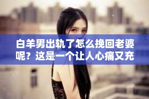 白羊男出轨了怎么挽回老婆呢？这是一个让人心痛又充满挑战的问题。在这个问题上，我作为一名专业律师，将从法律、情感和实际操作的角度，为大家提供一些建议。