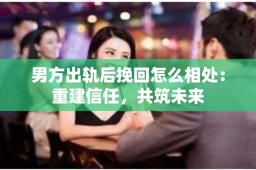 男方出轨后挽回怎么相处：重建信任，共筑未来