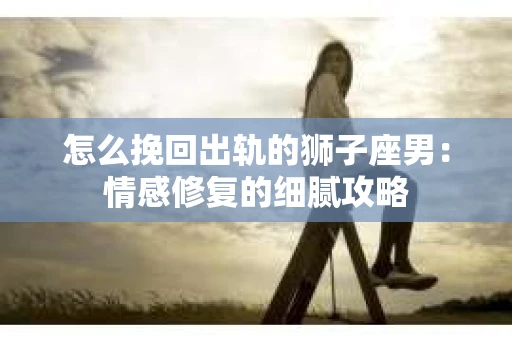 怎么挽回出轨的狮子座男：情感修复的细腻攻略