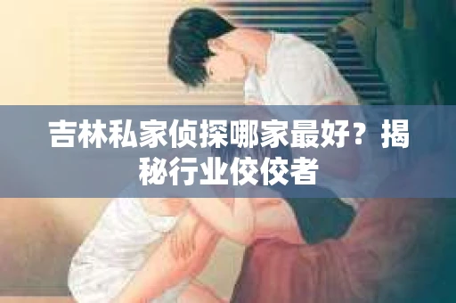 吉林私家侦探哪家最好？揭秘行业佼佼者