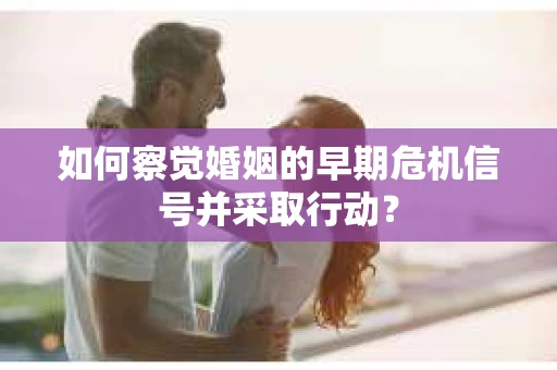 如何察觉婚姻的早期危机信号并采取行动？