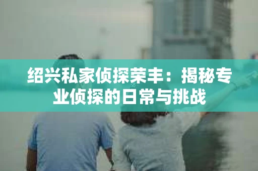 绍兴私家侦探荣丰：揭秘专业侦探的日常与挑战