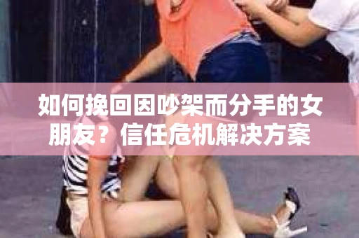 如何挽回因吵架而分手的女朋友？信任危机解决方案