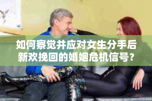 如何察觉并应对女生分手后新欢挽回的婚姻危机信号？
