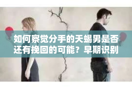 如何察觉分手的天蝎男是否还有挽回的可能?早期识别婚姻危机信号的干货指南 如何察觉分手的天蝎男是否还有挽回的可能?早期识别婚姻危机信号的干货指南